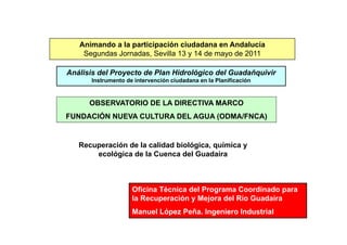 Animando a la participación ciudadana en Andalucía
    Segundas Jornadas, Sevilla 13 y 14 de mayo de 2011

Análisis del Proyecto de Plan Hidrológico del Guadañquivir
      Instrumento de intervención ciudadana en la Planificación



      OBSERVATORIO DE LA DIRECTIVA MARCO
FUNDACIÓN NUEVA CULTURA DEL AGUA (ODMA/FNCA)


   Recuperación de la calidad biológica, química y
       ecológica de la Cuenca del Guadaíra



                    Oficina Técnica del Programa Coordinado para
                    la Recuperación y Mejora del Río Guadaíra
                    Manuel López Peña. Ingeniero Industrial
 
