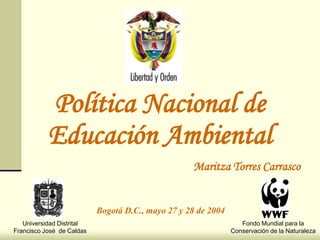 Política Nacional de
           Educación Ambiental
                                                   Maritza Torres Carrasco


                           Bogotá D.C., mayo 27 y 28 de 2004
   Universidad Distrital                                          Fondo Mundial para la
Francisco José de Caldas                                       Conservación de la Naturaleza
 