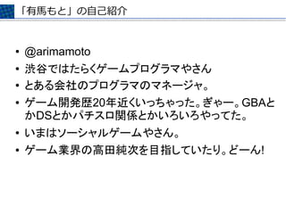 「有馬もと」の自己紹介


●   @arimamoto
●   渋谷ではたらくゲームプログラマやさん
●   とある会社のプログラマのマネージャ。
●   ゲーム開発歴20年近くいっちゃった。ぎゃー。GBAと
    かDSとかパチスロ関係とかいろいろやってた。
●   いまはソーシャルゲームやさん。
●   ゲーム業界の高田純次を目指していたり。どーん!
 