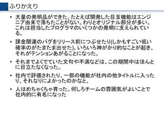 ふりかえり
●   大量の発明品ができた。たとえば開発した目玉機能はエンジ
    ニア由来で落ちたことがない。わりとオリジナル部分が多い。
    これは担当したプログラマのいくつかの発明に支えられてい
    る。
●   課金関連のバグをリリース前につぶせたり(しかもすごい低い
    確率のがたまたま出せた)、いろいろ神がかり的なことが起き、
    それがテンションあがることになった。
●
    それまでよくでていた文句や不満などは、この期間中はほんと
    に目立たなくなった。
●   社内で評価されたり、一部の機能が社内の他タイトルに入った
    り、それなりによかったのかなと。
●   人はめちゃくちゃ育った。何しろチームの雰囲気がよいことで
    社内的に有名になった
 