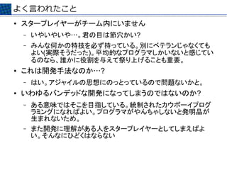 よく言われたこと
●   スタープレイヤーがチーム内にいません
    –   いやいやいや…。君の目は節穴かい?
    –   みんな何かの特技を必ず持っている。別にベテランじゃなくても
        よい(実際そうだった)。平均的なプログラマしかいないと感じてい
        るのなら、誰かに役割を与えて祭り上げることも重要。
●   これは開発手法なのか…?
    –   はい。アジャイルの思想にのっとっているので問題ないかと。
●   いわゆるバンデッドな開発になってしまうのではないのか?
    –   ある意味ではそこを目指している。統制されたカウボーイプログ
        ラミングになればよい。プログラマがやんちゃしないと発明品が
        生まれないため。
    –   また開発に理解がある人をスタープレイヤーとしてしまえばよ
        い。そんなにひどくはならない
 