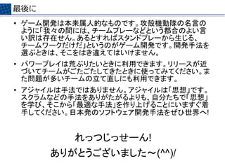 最後に
●   ゲーム開発は本来属人的なものです。攻殻機動隊の名言の
    ように「我々の間には、チームプレーなどという都合のよい言
    い訳は存在せん。あるとすればスタンドプレーから生じる、
    チームワークだけだ」というのがゲーム開発です。開発手法を
    選ぶときは、そこをはき違えてはいけません。
●   パワープレイは荒ぶりたいときに利用できます。リリースが近
    づいてチームがごたごたしてきたときに使ってみてください。ま
    た問題が多いチームの立て直しにも利用できます。
●   アジャイルは手法ではありません。アジャイルは「思想」です。
    スクラムなどの手法をありがたがるよりも、自分たちで「思想」
    を学び、そこから「最適な手法」を作り上げることにいますぐ着
    手してください。日本発のソフトウェア開発手法をぜひ世界へ!


            れっつじっせーん!　
        ありがとうございました～(^^)/　
 