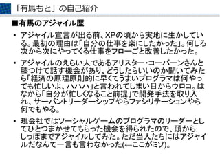 「有馬もと」の自己紹介
■有馬のアジャイル歴
●   アジャイル宣言が出る前、XPの頃から実地に生かしてい
    る。最初の理由は「自分の仕事を楽にしたかった」。何しろ
    次から次にやってくる仕事をフローごと改善したかった。
●   アジャイルのえらい人であるアリスター・コーバーンさんと
    膝つけて話す機会があり、どうしたらいいのか聞いてみた
    ら「経済の原理原則的に早くてうまいプログラマは何やっ
    ても忙しいよ、ハハハ」と言われてしまい目からウロコ。は
    なから「自分が忙しくなること前提」で開発手法を取り入
    れ、サーバントリーダーシップやらファシリテーションやら
    何でもやる。
●   現会社ではソーシャルゲームのプログラマのリーダーとし
    てひとつまかせてもらった機会を得られたので、頭から
    しっぽまでアジャイルしてみた。ただ当人たちにはアジャイ
    ルだなんて一言も言わなかった(←ここがミソ)。
 