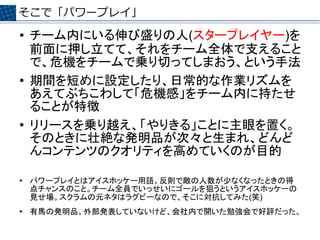 そこで「パワープレイ」
●   チーム内にいる伸び盛りの人(スタープレイヤー)を
    前面に押し立てて、それをチーム全体で支えること
    で、危機をチームで乗り切ってしまおう、という手法
●   期間を短めに設定したり、日常的な作業リズムを
    あえてぶちこわして「危機感」をチーム内に持たせ
    ることが特徴
●
    リリースを乗り越え、「やりきる」ことに主眼を置く。
    そのときに壮絶な発明品が次々と生まれ、どんど
    んコンテンツのクオリティを高めていくのが目的

●   パワープレイとはアイスホッケー用語。反則で敵の人数が少なくなったときの得
    点チャンスのこと。チーム全員でいっせいにゴールを狙うというアイスホッケーの
    見せ場。スクラムの元ネタはラグビーなので、そこに対抗してみた(笑)
●
    有馬の発明品。外部発表していないけど、会社内で開いた勉強会で好評だった。
 
