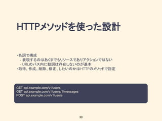 メソッドを使った設計
・名詞で構成
表現するのはあくまでもリソースでありアクションではない
のパス内に動詞は存在しないのが基本
・取得、作成、削除、修正、したいのかは のメソッドで指定
GET api.example.com/v1/users
GET api.example.com/v1/users/1/messages
POST api.example.com/v1/users
30
 