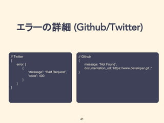 エラーの詳細
41
// Twitter
{
error: [
{
“message”: “Bad Request”,
“code”: 400
}
]
}
// Github
{
message: “Not Found’,
documentation_url: ‘https://www.developer.git..“
}
 