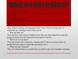 What are film trailers? 
- What are film trailers? 
Film trailers are previews that advertise movie trailers that will be shown later 
in cinemas 
- Why are they made? 
Film trailers are made to promote upcoming events of the movie to entice the 
audience 
- How do they work? 
They work by editing exciting parts of the movie. Also by using series of 
important eye catching scenes of the movie 
- Who are they for? 
They are for a wide range of audience but, they are only targeted at a specific 
group of people that are interested in the genre of movie 
- Where do we see them? 
They are mostly seen on posters, cinemas and TV they are always there so 
people become eager to watch the upcoming movie. 
- When are they released? 
They are released days or a month later, in order to get a lot of people watching. 
