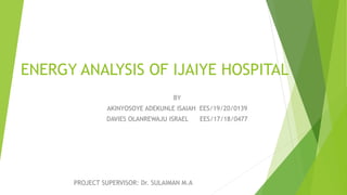 ENERGY ANALYSIS OF IJAIYE HOSPITAL
BY
AKINYOSOYE ADEKUNLE ISAIAH EES/19/20/0139
DAVIES OLANREWAJU ISRAEL EES/17/18/0477
PROJECT SUPERVISOR: Dr. SULAIMAN M.A
 