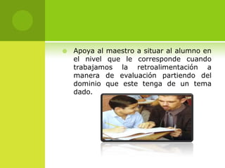    Apoya al maestro a situar al alumno en
    el nivel que le corresponde cuando
    trabajamos la retroalimentación a
    manera de evaluación partiendo del
    dominio que este tenga de un tema
    dado.
 
