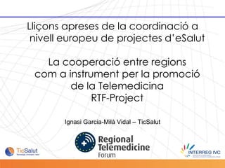 Lliçons apreses de la coordinació a
            nivell europeu de projectes d’eSalut

              La cooperació entre regions
            com a instrument per la promoció
                   de la Telemedicina
                        RTF-Project

                  Ignasi Garcia-Milà Vidal – TicSalut




Pàgina 1
 