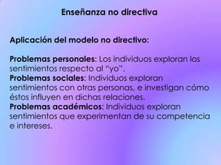 Aplicación del modelo no directivo:
Problemas personales: Los individuos exploran los
sentimientos respecto al “yo”.
Problemas sociales: Individuos exploran
sentimientos con otras personas, e investigan cómo
éstos influyen en dichas relaciones.
Problemas académicos: Individuos exploran
sentimientos que experimentan de su competencia
e intereses.
Enseñanza no directiva
 