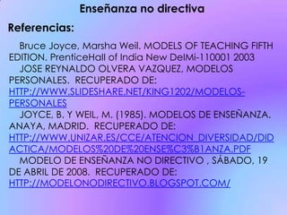 Bruce Joyce, Marsha Weil. MODELS OF TEACHING FIFTH
EDITION. PrenticeHaII of India New DeIMi-110001 2003
JOSE REYNALDO OLVERA VAZQUEZ, MODELOS
PERSONALES. RECUPERADO DE:
HTTP://WWW.SLIDESHARE.NET/KING1202/MODELOS-
PERSONALES
JOYCE, B. Y WEIL, M. (1985). MODELOS DE ENSEÑANZA.
ANAYA, MADRID. RECUPERADO DE:
HTTP://WWW.UNIZAR.ES/CCE/ATENCION_DIVERSIDAD/DID
ACTICA/MODELOS%20DE%20ENSE%C3%B1ANZA.PDF
MODELO DE ENSEÑANZA NO DIRECTIVO , SÁBADO, 19
DE ABRIL DE 2008. RECUPERADO DE:
HTTP://MODELONODIRECTIVO.BLOGSPOT.COM/
Enseñanza no directiva
Referencias:
 