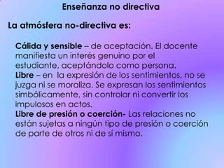 Enseñanza no directiva
La atmósfera no-directiva es:
Cálida y sensible – de aceptación. El docente
manifiesta un interés genuino por el
estudiante, aceptándolo como persona.
Libre – en la expresión de los sentimientos, no se
juzga ni se moraliza. Se expresan los sentimientos
simbólicamente, sin controlar ni convertir los
impulosos en actos.
Libre de presión o coerción- Las relaciones no
están sujetas a ningún tipo de presión o coerción
de parte de otros ni de sí mismo.
 