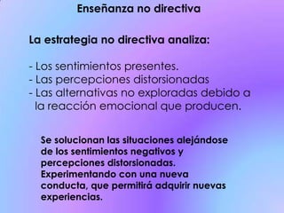 La estrategia no directiva analiza:
- Los sentimientos presentes.
- Las percepciones distorsionadas
- Las alternativas no exploradas debido a
la reacción emocional que producen.
Enseñanza no directiva
Se solucionan las situaciones alejándose
de los sentimientos negativos y
percepciones distorsionadas.
Experimentando con una nueva
conducta, que permitirá adquirir nuevas
experiencias.
 
