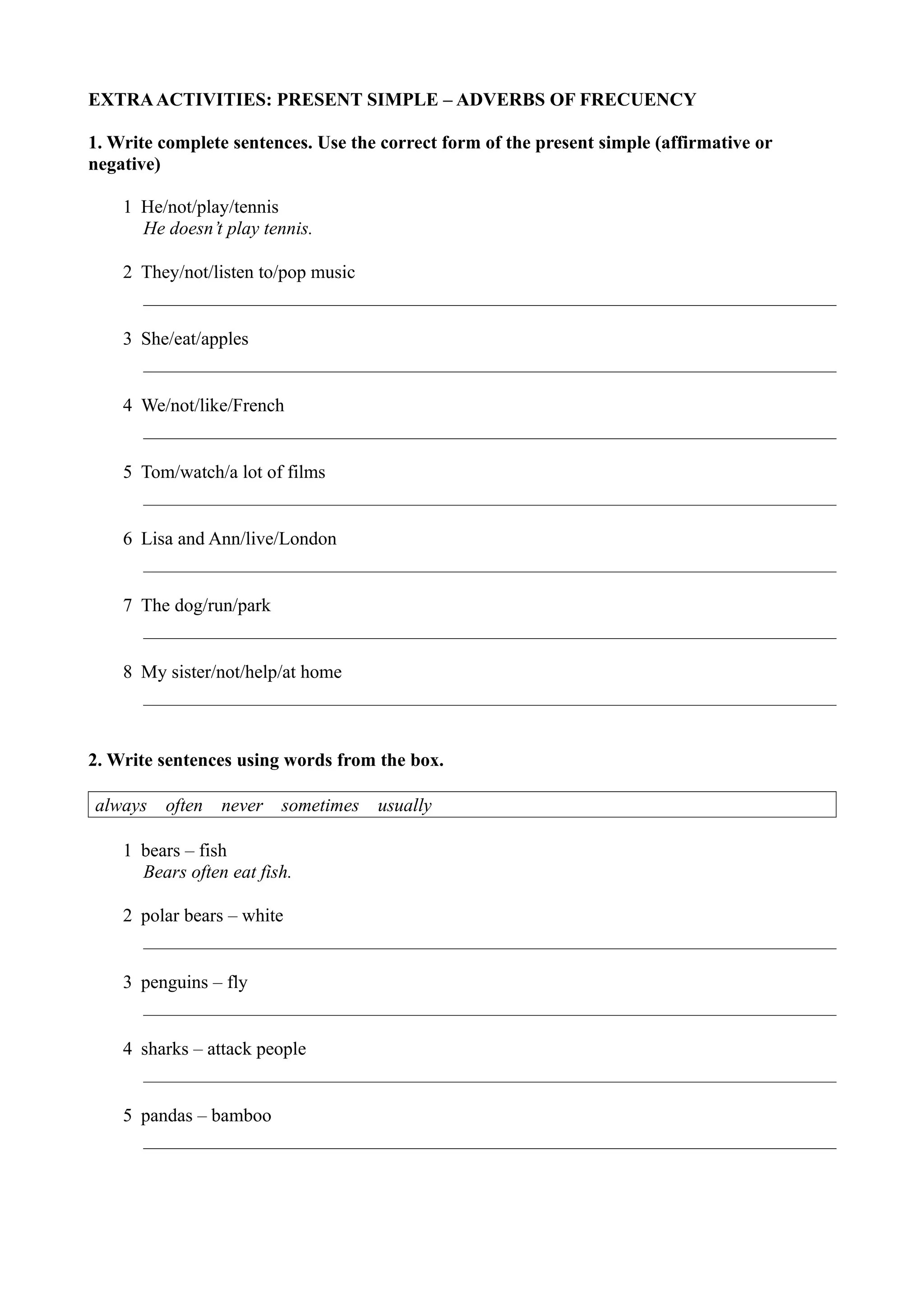 EXTRA ACTIVITIES: PRESENT SIMPLE – ADVERBS OF FRECUENCY
1. Write complete sentences. Use the correct form of the present simple (affirmative or
negative)
1 He/not/play/tennis
He doesn’t play tennis.
2 They/not/listen to/pop music
3 She/eat/apples
4 We/not/like/French
5 Tom/watch/a lot of films
6 Lisa and Ann/live/London
7 The dog/run/park
8 My sister/not/help/at home
2. Write sentences using words from the box.
always often never sometimes usually
1 bears – fish
Bears often eat fish.
2 polar bears – white
3 penguins – fly
4 sharks – attack people
5 pandas – bamboo