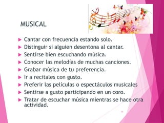MUSICAL
 Cantar con frecuencia estando solo.
 Distinguir si alguien desentona al cantar.
 Sentirse bien escuchando música.
 Conocer las melodías de muchas canciones.
 Grabar música de tu preferencia.
 Ir a recitales con gusto.
 Preferir las películas o espectáculos musicales
 Sentirse a gusto participando en un coro.
 Tratar de escuchar música mientras se hace otra
actividad.
13
 