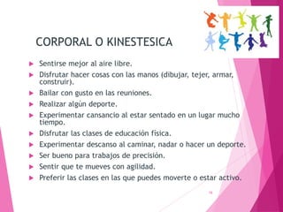 CORPORAL O KINESTESICA
 Sentirse mejor al aire libre.
 Disfrutar hacer cosas con las manos (dibujar, tejer, armar,
construir).
 Bailar con gusto en las reuniones.
 Realizar algún deporte.
 Experimentar cansancio al estar sentado en un lugar mucho
tiempo.
 Disfrutar las clases de educación física.
 Experimentar descanso al caminar, nadar o hacer un deporte.
 Ser bueno para trabajos de precisión.
 Sentir que te mueves con agilidad.
 Preferir las clases en las que puedes moverte o estar activo.
16
 