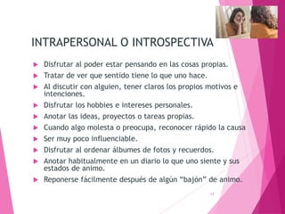 INTRAPERSONAL O INTROSPECTIVA
 Disfrutar al poder estar pensando en las cosas propias.
 Tratar de ver que sentido tiene lo que uno hace.
 Al discutir con alguien, tener claros los propios motivos e
intenciones.
 Disfrutar los hobbies e intereses personales.
 Anotar las ideas, proyectos o tareas propias.
 Cuando algo molesta o preocupa, reconocer rápido la causa
 Ser muy poco influenciable.
 Disfrutar al ordenar álbumes de fotos y recuerdos.
 Anotar habitualmente en un diario lo que uno siente y sus
estados de animo.
 Reponerse fácilmente después de algún “bajón” de animo.
17
 