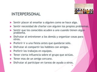 INTERPERSONAL
 Sentir placer al enseñar a alguien como se hace algo.
 Sentir necesidad de charlar con alguien los propios problemas.
 Sentir que los conocidos acuden a uno cuando tienen algún
problema.
 Disfrutar al entretener a los demás y organizar cosas para
otros.
 Preferir ir a una fiesta antes que quedarse solo.
 Disfrutar al compartir los hobbies con amigos.
 Preferir los trabajos en equipos.
 Tener cierta influencia sobre el grupo que actúas.
 Tener mas de un amigo cercano.
 Disfrutar al participar en tareas de ayuda a otros.
18
 