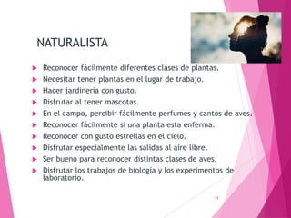 NATURALISTA
 Reconocer fácilmente diferentes clases de plantas.
 Necesitar tener plantas en el lugar de trabajo.
 Hacer jardinería con gusto.
 Disfrutar al tener mascotas.
 En el campo, percibir fácilmente perfumes y cantos de aves.
 Reconocer fácilmente si una planta esta enferma.
 Reconocer con gusto estrellas en el cielo.
 Disfrutar especialmente las salidas al aire libre.
 Ser bueno para reconocer distintas clases de aves.
 Disfrutar los trabajos de biología y los experimentos de
laboratorio.
19
 