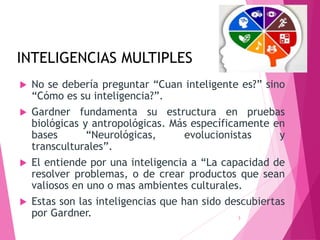 INTELIGENCIAS MULTIPLES
 No se debería preguntar “Cuan inteligente es?” sino
“Cómo es su inteligencia?”.
 Gardner fundamenta su estructura en pruebas
biológicas y antropológicas. Más específicamente en
bases “Neurológicas, evolucionistas y
transculturales”.
 El entiende por una inteligencia a “La capacidad de
resolver problemas, o de crear productos que sean
valiosos en uno o mas ambientes culturales.
 Estas son las inteligencias que han sido descubiertas
por Gardner. 3
 