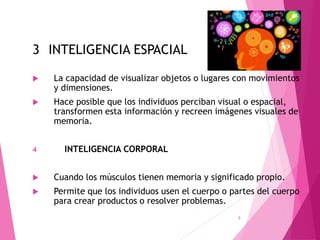 3 INTELIGENCIA ESPACIAL
 La capacidad de visualizar objetos o lugares con movimientos
y dimensiones.
 Hace posible que los individuos perciban visual o espacial,
transformen esta información y recreen imágenes visuales de
memoria.
4 INTELIGENCIA CORPORAL
 Cuando los músculos tienen memoria y significado propio.
 Permite que los individuos usen el cuerpo o partes del cuerpo
para crear productos o resolver problemas.
5
 