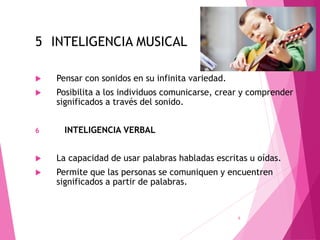5 INTELIGENCIA MUSICAL
 Pensar con sonidos en su infinita variedad.
 Posibilita a los individuos comunicarse, crear y comprender
significados a través del sonido.
6 INTELIGENCIA VERBAL
 La capacidad de usar palabras habladas escritas u oídas.
 Permite que las personas se comuniquen y encuentren
significados a partir de palabras.
6
 