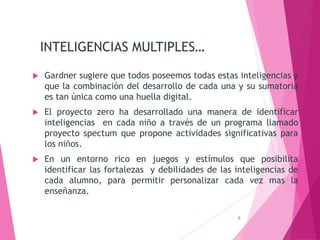 INTELIGENCIAS MULTIPLES…
 Gardner sugiere que todos poseemos todas estas inteligencias y
que la combinación del desarrollo de cada una y su sumatoria
es tan única como una huella digital.
 El proyecto zero ha desarrollado una manera de identificar
inteligencias en cada niño a través de un programa llamado
proyecto spectum que propone actividades significativas para
los niños.
 En un entorno rico en juegos y estímulos que posibilita
identificar las fortalezas y debilidades de las inteligencias de
cada alumno, para permitir personalizar cada vez mas la
enseñanza.
8
 