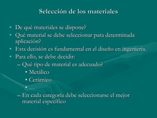 Selección de los materiales De qué materiales se dispone? Qué material se debe seleccionar para determinada aplicación? Esta decisión es fundamental en el diseño en ingeniería. Para ello, se debe decidir: Qué tipo de material es adecuado? Metálico Cerámico …  En cada categoría debe seleccionarse el mejor material específico 