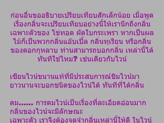 ก่อนอื่นขออธิบายเปรียบเทียบสักเล็กน้อย เมื่อพูดเรื่องกลิ่นจะเปรียบเทียบอย่างนี้ให้เรานึกถึงกลิ่นเฉพาะตัวของ ไข่ทอด ผัดใบกระเพรา หากเป็นผลไม้ก็เป็นพวกกลิ่นแอ๊บเปิ้ล กลิ่นทุเรียน หรือกลิ่นของดอกกุหลาบ ท่านสามารถบอกกลิ่น เหล่านี้ได้ทันทีใช่ไหม ?  เช่นเดียวกับไวน์ เซียนไวน์ขนานแท้ที่มีประสบการณ์ชิมไวน์มายาวนานจะบอกชนิดของไวน์ได้ ทันทีที่ได้กลิ่น ดม ......  การดมไวน์เป็นเรื่องที่ละเอียดอ่อนมาก กลิ่นของไวน์จะมีลักษณะ เฉพาะตัว เราจึงต้องจดจำกลิ่นเหล่านี้ให้ดี ในไวน์แต่ละ ยี่ห้อจะมีกลิ่นผสม กันหลายกลิ่น กลิ่นเหล่านี้เกิดจากการหมักและบ่มไวน์ คนปรุงไวน์ไม่ได้เติมกลิ่นเข้าไป 