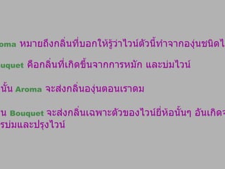 Aroma   หมายถึงกลิ่นที่บอกให้รู้ว่าไวน์ตัวนี้ทำจากองุ่นชนิดไหน  Bouquet   คือกลิ่นที่เกิดขึ้นจากการหมัก และบ่มไวน์  ดังนั้น   Aroma   จะส่งกลิ่นองุ่นตอนเราดม ส่วน  Bouquet  จะส่งกลิ่นเฉพาะตัวของไวน์ยี่ห้อนั้นๆ อันเกิดจาก การบ่มและปรุงไวน์ 