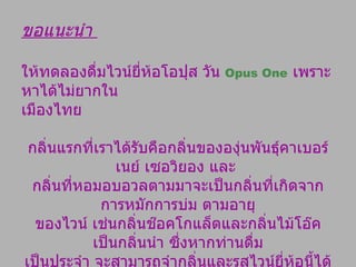 ขอแนะนำ  ให้ทดลองดื่มไวน์ยี่ห้อโอปุส วัน  Opus One   เพราะหาได้ไม่ยากใน เมืองไทย  กลิ่นแรกที่เราได้รับคือกลิ่นขององุ่นพันธุ์คาเบอร์เนย์ เซอวิยอง และ  กลิ่นที่หอมอบอวลตามมาจะเป็นกลิ่นที่เกิดจาก การหมักการบ่ม ตามอายุ ของไวน์ เช่นกลิ่นช๊อคโกแล็ตและกลิ่นไม้โอ๊คเป็นกลิ่นนำ ซึ่งหากท่านดื่ม เป็นประจำ จะสามารถจำกลิ่นและรสไวน์ยี่ห้อนี้ได้ ไม่ยาก ดังนั้นอย่าได้ แปลกใจ หากท่านเห็นคนดื่มไวน์นิยมหมุนแกว่งแก้วไวน์ แล้วยกมาดมก่อนดื่มทุกครั้ง เพราะการแกว่งแก้ว ให้น้ำไวน์หมุนไปรอบแก้วนั้น จะทำให้ไวน์ส่งกลิ่นออกมา และการดื่มไวน์ที่ดีต้อง  ดมกลิ่นก่อนเสมอ 