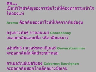 ดม ...   เป็นหัวใจสำคัญของการชิมไวน์ที่ต้องทำความเข้าใจให้ถ่องแท้ Aroma   คือกลิ่นของน้ำไวน์ที่เกิดจากพันธุ์องุ่น  องุ่นขาวพันธุ์ ชาดอนเนย์  Chardonnay  จะออกกลิ่นแอบเปิ้ล หรือกลิ่นมะนาว  องุ่นพันธุ์ เกเวอร์ซทรามิเนอร์   Gewurztraminer   จะออกกลิ่นลิ้นจี่คล้ายๆน้ำหอม คาเบอร์เนย์เซอวิยอง  Cabernet Sauvignon   จะออกกลิ่นชอคโกแล็ตอย่างชัดเจน  