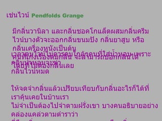 เช่นไวน์  Pendfolds Grange มีกลิ่นวานิลา และกลิ่นชอคโกแล็ตผสมกลิ่นครีม ไวน์บางตัวจะออกกลิ่นขนมปัง กลิ่นยาสูบ หรือกลิ่นเครื่องหนังเป็นต้น  คนที่เก่งเรื่องดมกลิ่น จะสามารถบอกกลิ่นได้โดยที่ไม่ต้องกลืนเลย เวลาดมไวน์ไม่ควรดมใกล้ๆคนที่ใส่น้ำหอม เพราะกลิ่นน้ำหอมจะฆ่า กลิ่นไวน์หมด ให้จดจำกลิ่นแล้วเปรียบเทียบกับกลิ่นอะไรก็ได้ที่ เราคุ้นเคยในบ้านเรา  ไม่จำเป็นต้องไปจำตามฝรั่งเขา บางคนอธิบายอย่างคล่องแคล่วตามตำราว่า  นี่คือกลิ่น  Blackberry, Blueberry   หรือกลิ่น  Cedar   แต่ถ้าถาม กลับไปว่า เคยดมกลิ่นเหล่านั้นหรือไม่ ?   คำตอบคือไม่เคยดม 