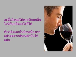 ฉะนั้นจึงขอให้เราเทียบกลิ่นไวน์กับกลิ่นอะไรก็ได้ ที่เราคุ้นเคยในบ้านเมืองเรา แล้วจดจำกลิ่นเหล่านั้นให้แม่น 