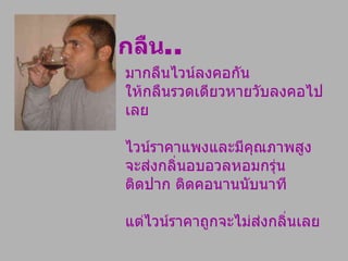 มากลืนไวน์ลงคอกัน  ให้กลืนรวดเดียวหายวับลงคอไปเลย  ไวน์ราคาแพงและมีคุณภาพสูงจะส่งกลิ่นอบอวลหอมกรุ่นติดปาก ติดคอนานนับนาที  แต่ไวน์ราคาถูกจะไม่ส่งกลิ่นเลย กลืน .. 