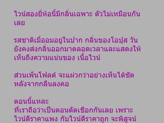 ไวน์สองยี่ห้อนี้มีกลิ่นเฉพาะ ตัวไม่เหมือนกันเลย  รสชาติเมื่ออมอยู่ในปาก กลิ่นของโอปุส วัน  ยังคงส่งกลิ่นออกมาตลอดเวลาและแสดงให้เห็นถึงความแน่นของ เนื้อไวน์  ส่วนเพ็นโฟลด์ จะแผ่วกว่าอย่างเห็นได้ชัด หลังจากกลืนลงคอ  ตอนนี้แหละ ที่เราถือว่าเป็นตอนตัดเชือกกันเลย เพราะไวน์ดีราคาแพง กับไวน์ดีราคาถูก จะพิสูจน์กันตอนกลืนนี่เอง 