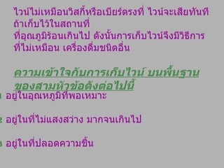 ไวน์ไม่เหมือนวิสกี้หรือเบียร์ตรงที่ ไวน์จะเสียทันทีถ้าเก็บไว้ในสถานที่ ที่อุณภูมิร้อนเกินไป ดังนั้นการเก็บไวน์จึงมีวิธีการที่ไม่เหมือน เครื่องดื่มชนิดอื่น ความเข้าใจกับการเก็บไวน์ บนพื้นฐานของสามหัวข้อดังต่อไปนี้ 1   อยู่ในอุณหภูมิที่พอเหมาะ 2   อยู่ในที่ไม่แสงสว่าง มากจนเกินไป 3   อยู่ในที่ปลอดความชื้น 