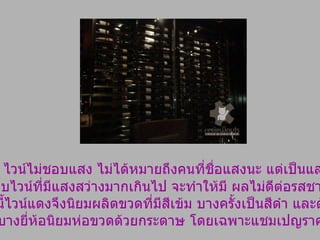 แสง …   ไวน์ไม่ชอบแสง ไม่ได้หมายถึงคนที่ชื่อแสงนะ แต่เป็นแสงสว่าง  ห้องเก็บไวน์ที่มีแสงสว่างมากเกินไป จะทำให้มี ผลไม่ดีต่อรสชาติไวน์  ด้วยเหตุนี้ไวน์แดงจึงนิยมผลิตขวดที่มีสีเข้ม บางครั้งเป็นสีดำ และด้วยเหตุนี้ ที่ไวน์บางยี่ห้อนิยมห่อขวดด้วยกระดาษ โดยเฉพาะแชมเปญราคาแพง 