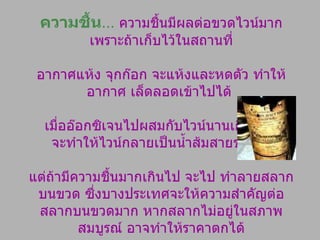 ความชื้น …   ความชื้นมีผลต่อขวดไวน์มาก เพราะถ้าเก็บไว้ในสถานที่ อากาศแห้ง จุกก๊อก จะแห้งและหดตัว ทำให้อากาศ เล็ดลอดเข้าไปได้  เมื่ออ๊อกซิเจนไปผสมกับไวน์นานเกินควร  จะทำให้ไวน์กลายเป็นน้ำส้มสายชูทันที แต่ถ้ามีความชื้นมากเกินไป จะไป ทำลายสลากบนขวด ซึ่งบางประเทศจะให้ความสำคัญต่อสลากบนขวดมาก หากสลากไม่อยู่ในสภาพ สมบูรณ์ อาจทำให้ราคาตกได้ 