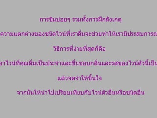 การชิมบ่อยๆ รวมทั้งการฝึกสังเกตุ และจดจำความแตกต่างของชนิดไวน์ที่เราดื่มจะช่วยทำให้เรามีประสบการณ์มากยิ่งขึ้น  วิธีการที่ง่ายที่สุดก็คือ  ยึดเอาไวน์ที่คุณดื่มเป็นประจำและชื่นชอบกลิ่นและรสของไวน์ตัวนี้เป็นหลัก  แล้วจดจำให้ขึ้นใจ  จากนั้นให้นำไปเปรียบเทียบกับไวน์ตัวอื่นหรือชนิดอื่น 
