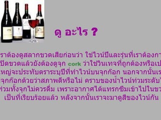 ดู อะไร  ? ครั้งแรกเราต้องดูสลากขวดเสียก่อนว่า ใช่ไวน์ปีและรุ่นที่เราต้องการหรือไม่  เมื่อเปิดขวดแล้วยังต้องดูจุก  cork   ว่าใช่วินเทจที่ถูกต้องหรือเปล่า ?  ไวน์ส่วนใหญ่จะประทับตราระบุปีที่ทำไวน์บนจุกก๊อก นอกจากนั้นเรายังต้องดู สภาพจุกก๊อกด้วยว่าสภาพดีหรือไม่ คราบของน้ำไวน์ท่วมระดับไหน ?  หากท่วมทั้งจุกไม่ควรดื่ม เพราะอากาศได้แทรกซึมเข้าไปในขวดไวน์ เป็นที่เรียบร้อยแล้ว หลังจากนั้นเราจะมาดูสีของไวน์กัน 