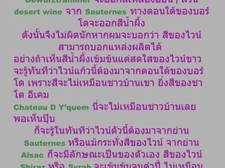 ไวน์ขาวชาดอนเนย์จะออกสีขาวใสแจ๋ว แต่เกเวอร์ซทรามิเนอร์  Gewurztraminer   จะออกสีเหลืองอ่อนๆ ส่วน  desert wine   จาก  Sauternes   ทางตอนใต้ของบอร์โดจะออกสีน้ำผึ้ง ดังนั้นจึงไม่ผิดนักหากผมจะบอกว่า สีของไวน์สามารถบอกแหล่งผลิตได้  อย่างถ้าเห็นสีน้ำผึ้งเข้มข้นแต่สดใสของไวน์ขาว จะรู้ทันทีว่าไวน์แก้วนี้ต้องมาจากตอนใต้ของบอร์โด เพราะสีจะไม่เหมือนชาวบ้านเขา ยิ่งสีของชาโต อีเคม Chateau D Y’quem   นี่จะไม่เหมือนชาวบ้านเลย พอเห็นปุ๊บ ก็จะรู้ในทันทีว่าไวน์ตัวนี้ต้องมาจากย่าน  Sauternes  หรือแม้กระทั่งสีของไวน์ จากย่าน   Alsac   ก็จะมีลักษณะเป็นของตัวเอง สีของไวน์  Shiraz  หรือ  Syrah  จะเข้มข้นจนดำปี๋ ไม่เหมือนใครเขา ฉะนั้นจึงสรุปได้ว่า สีของไวน์จะบ่งบอกถึงแหล่งผลิต และอายุของไวน์ 