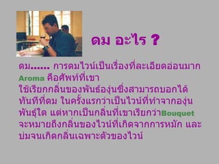 ดม อะไร  ? ดม ......  การดมไวน์เป็นเรื่องที่ละเอียดอ่อนมาก  Aroma   คือศัพท์ที่เขา ใช้เรียกกลิ่นของพันธ์องุ่นซึ่งสามารถบอกได้ทันทีที่ดม ในครั้งแรกว่าเป็นไวน์ที่ทำจากองุ่นพันธุ์ใด แต่หากเป็นกลิ่นที่เขาเรียกว่า Bouquet   จะหมายถึงกลิ่นของไวน์ที่เกิดจากการหมัก และบ่มจนเกิดกลิ่นเฉพาะตัวของไวน์ 