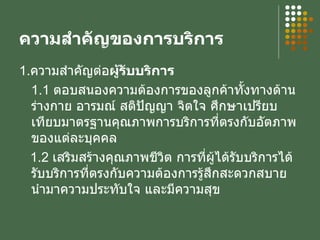 ความสำคัญของการบริการ 1. ความสำคัญต่อ ผู้รับบริการ 1.1  ตอบสนองความต้องการของลูกค้าทั้งทางด้านร่างกาย อารมณ์ สติปัญญา จิตใจ ศึกษาเปรียบเทียบมาตรฐานคุณภาพการบริการที่ตรงกับอัตภาพของแต่ละบุคคล 1.2  เสริมสร้างคุณภาพชีวิต การที่ผู้ได้รับบริการได้รับบริการที่ตรงกับความต้องการรู้สึกสะดวกสบายนำมาความประทับใจ และมีความสุข 