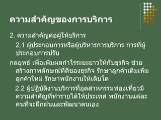 ความสำคัญของการบริการ 2.  ความสำคัญต่อผู้ให้บริการ 2.1  ผู้ประกอบการหรือผู้บริหารการบริการ การที่ผู้ประกอบการปรับ กลยุทธ์ เพื่อเพิ่มผลกำไรระยะยาวให้กับธุรกิจ ช่วยสร้างภาพลักษณ์ที่ดีของธุรกิจ รักษาลูกค้าเดิมเพิ่มลูกค้าใหม่ รักษาพนักงานให้เติบโต 2.2  ผู้ปฎิบัติงานบริการที่อุตสาหกรรมท่องเที่ยวมีความสำคัญที่ทำรายได้ให้ประเทศ พนักงานแต่ละคนที่จะฝึกฝนและพัฒนาตนเอง 