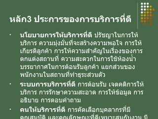หลัก 3  ประการของการบริการที่ดี นโยบายการให้บริการที่ดี  ปรัชญาในการให้บริการ ความมุ่งมั่นที่จะสร้างความพอใจ การให้เกียรติลูกค้า การให้ความสำคัญในเรื่องของการตกแต่งสถานที่ ความสะดวกในการใช้ห้องน้ำ บรรยากาศในการต้อนรับลูกค้า แยกส่วนของพนักงานในสถานที่ทำธุระส่วนตัว ระบบการบริการที่ดี  การต้อนรับ เจตคติการให้บริการ การรักษาความสะอาด การให้ข้อมูล การอธิบาย การตอบคำถาม  คนให้บริการที่ดี  การคัดเลือกบุคลากรที่มีคุณสมบัติ และคุณลักษณะที่ดีเหมาะสมกับงาน มีหลักสูตรฝึกอบรม การอบรม การให้บริการ 