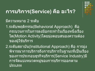 การบริการ ( Service )  คือ อะไร ? มีความหมาย  2  ระดับ 1. ระดับพฤติกรรม ( Behavioral Approach )  คือ กระบวนการในการลงมือกระทำในเรื่องหนึ่งเรื่องใด ( Motion Activity ) โดยมุ่งตอบสนองความต้องของผู้ใช้บริการ 2. ระดับสถาบัน ( Institutional Approach )  คือ การมุ่งพิจารณาการบริการถึงการบริการในฐานะที่เป็นเรื่องของการประกอบธุรกิจบริการ ( Service Industry ) มีการจัดแบ่งหมวดหมู่ของการบริการออกตามประเภท 