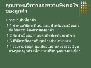 คุณภาพบริการและความพึงพอใจของลูกค้า 1. การมุ่งเน้นที่ลูกค้า 1.1  กำหนดวิธีการที่เหมาะสมสำหรับประเมินและตัดสินความต้องการของลูกค้า 1.2  จัดทำเป็นข้อกำหนดผลิตภัณฑ์และบริการ 1.3  มีวิธีการสื่อสารกับลูกค้าอย่างเหมาะสม 1.4  รวบรวมข้อมูล ข้อเสนอแนะ และข้อร้องเรียนต่างๆของลูกค้า เพื่อนำมาปรับปรุงอย่างต่อเนื่อง 