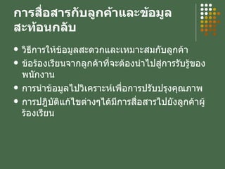 การสื่อสารกับลูกค้าและข้อมูลสะท้อนกลับ วิธีการให้ข้อมูลสะดวกและเหมาะสมกับลูกค้า ข้อร้องเรียนจากลูกค้าที่จะต้องนำไปสู่การรับรู้ของพนักงาน การนำข้อมูลไปวิเคราะห์เพื่อการปรับปรุงคุณภาพ การปฎิบัติแก้ไขต่างๆได้มีการสื่อสารไปยังลูกค้าผู้ร้องเรียน 